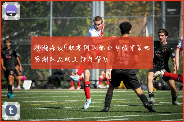 杨瀚森谈G联赛团队配合与防守策略感谢队友的支持与帮助