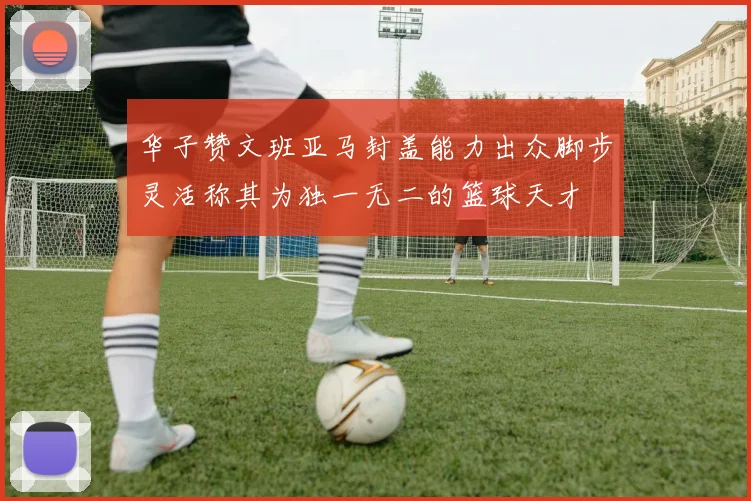 华子赞文班亚马封盖能力出众脚步灵活称其为独一无二的篮球天才
