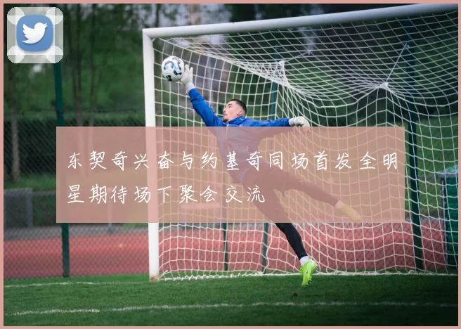 东契奇兴奋与约基奇同场首发全明星期待场下聚会交流