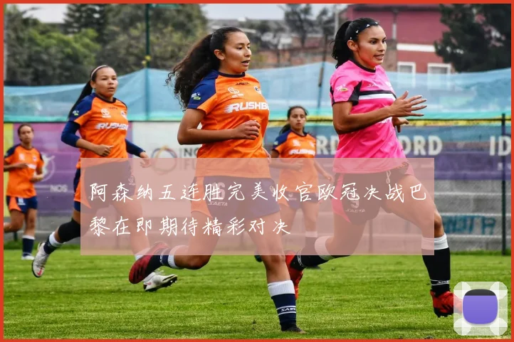 阿森纳五连胜完美收官欧冠决战巴黎在即期待精彩对决