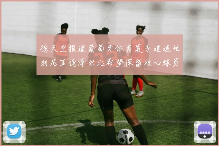 德天空报道葡萄牙体育夏季追逐帕利尼亚德泽尔比希望保留核心球员
