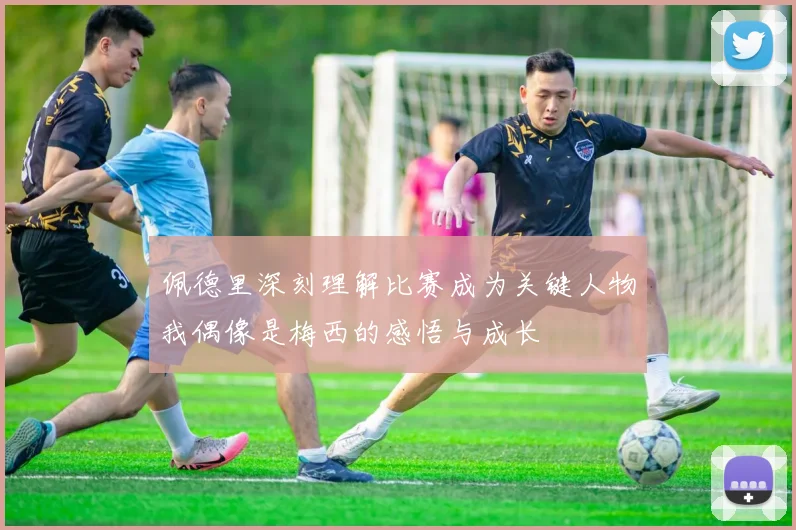 佩德里深刻理解比赛成为关键人物我偶像是梅西的感悟与成长