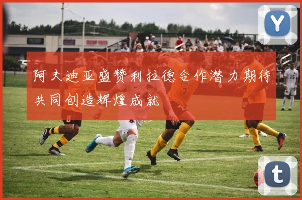 阿夫迪亚盛赞利拉德合作潜力期待共同创造辉煌成就