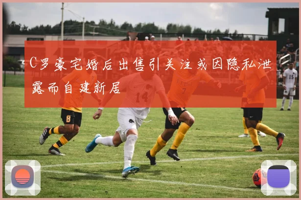 C罗豪宅婚后出售引关注或因隐私泄露而自建新居