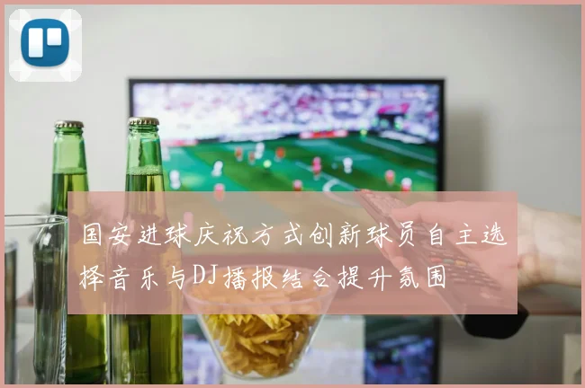 国安进球庆祝方式创新球员自主选择音乐与DJ播报结合提升氛围