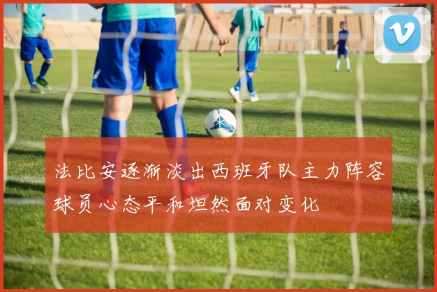 法比安逐渐淡出西班牙队主力阵容球员心态平和坦然面对变化