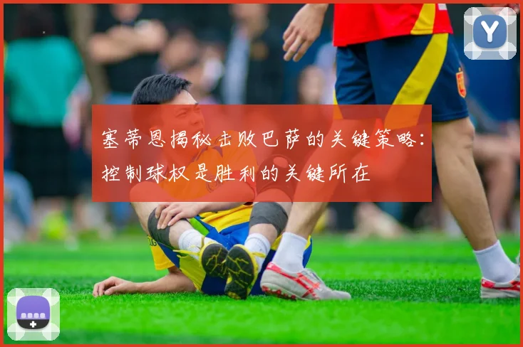 塞蒂恩揭秘击败巴萨的关键策略：控制球权是胜利的关键所在