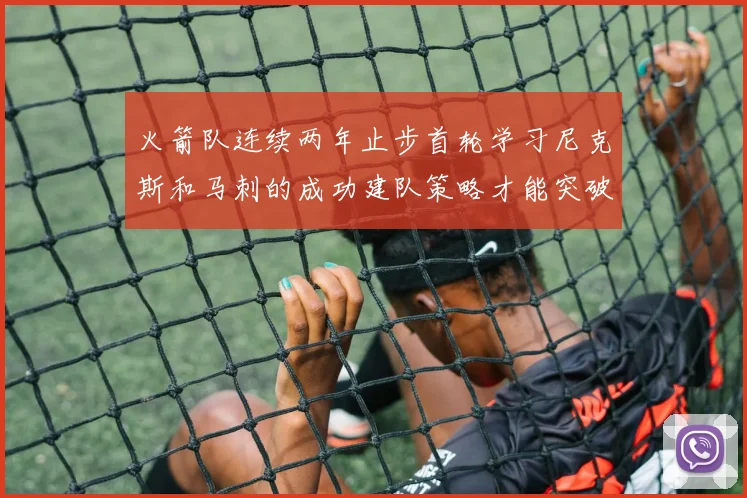 火箭队连续两年止步首轮学习尼克斯和马刺的成功建队策略才能突破瓶颈