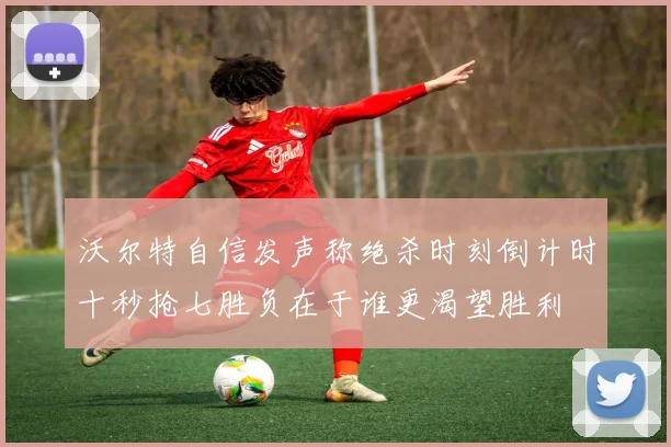 沃尔特自信发声称绝杀时刻倒计时十秒抢七胜负在于谁更渴望胜利