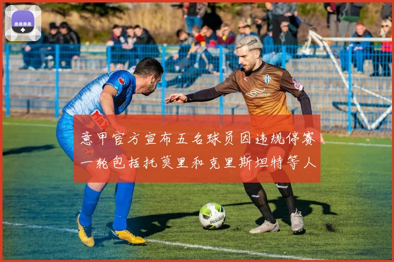 意甲官方宣布五名球员因违规停赛一轮包括托莫里和克里斯坦特等人