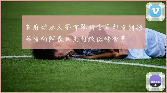 贾府欲永久签津琴科合同即将到期或将向阿森纳支付较低转会费