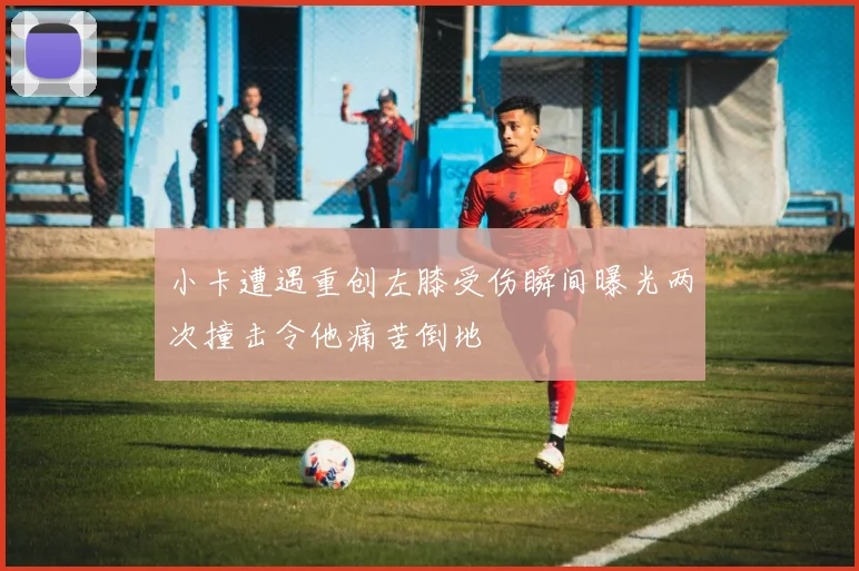 小卡遭遇重创左膝受伤瞬间曝光两次撞击令他痛苦倒地